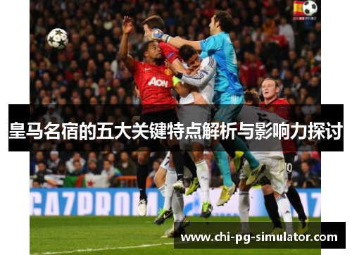 皇马名宿的五大关键特点解析与影响力探讨