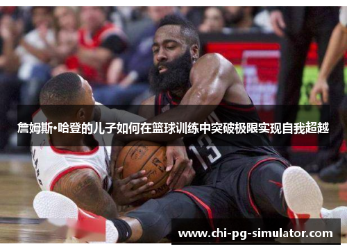 詹姆斯·哈登的儿子如何在篮球训练中突破极限实现自我超越 詹姆斯·哈登的儿子如何在篮球训练中突破极限实现自我超越
