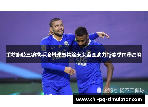 重整旗鼓三镇携手沧州球员共绘未来蓝图助力新赛季再攀高峰 重整旗鼓三镇携手沧州球员共绘未来蓝图助力新赛季再攀高峰