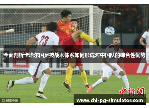 全面剖析卡塔尔国足技战术体系如何形成对中国队的综合性优势