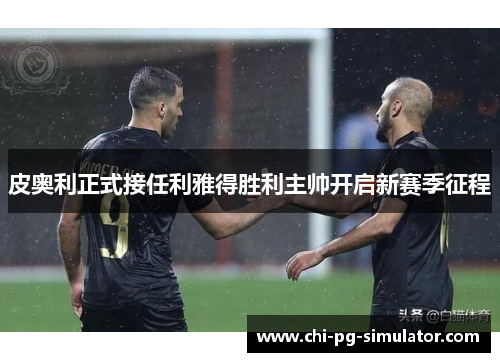 皮奥利正式接任利雅得胜利主帅开启新赛季征程 皮奥利正式接任利雅得胜利主帅开启新赛季征程